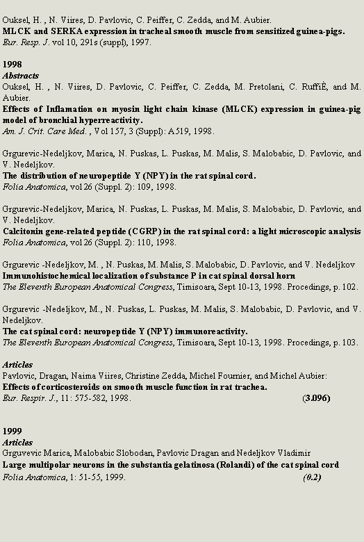 Zone de Texte: Ouksel, H. , N. Viires, D. Pavlovic, C. Peiffer, C. Zedda, and M. Aubier.MLCK and SERKA expression in tracheal smooth muscle from sensitized guinea-pigs.Eur. Resp. J. vol 10, 291s (suppl), 1997.1998AbstractsOuksel, H. , N. Viires, D. Pavlovic, C. Peiffer, C. Zedda, M. Pretolani, C. Ruffi, and M. Aubier.Effects of Inflamation on myosin light chain kinase (MLCK) expression in guinea-pig model of bronchial hyperreactivity.Am. J. Crit. Care Med. , Vol 157, 3 (Suppl): A519, 1998.Grgurevic-Nedeljkov, Marica, N. Puskas, L. Puskas, M. Malis, S. Malobabic, D. Pavlovic, and V. Nedeljkov.The distribution of neuropeptide Y (NPY) in the rat spinal cord.Folia Anatomica, vol 26 (Suppl. 2): 109, 1998.Grgurevic-Nedeljkov, Marica, N. Puskas, L. Puskas, M. Malis, S. Malobabic, D. Pavlovic, and V. Nedeljkov.Calcitonin gene-related peptide (CGRP) in the rat spinal cord: a light microscopic analysisFolia Anatomica, vol 26 (Suppl. 2): 110, 1998.Grgurevic -Nedeljkov, M. , N. Puskas, M. Malis, S. Malobabic, D. Pavlovic, and V. NedeljkovImmunohistochemical localization of substance P in cat spinal dorsal hornThe Eleventh European Anatomical Congress, Timisoara, Sept 10-13, 1998. Procedings, p. 102.Grgurevic -Nedeljkov, M., N. Puskas, L. Puskas, M. Malis, S. Malobabic, D. Pavlovic, and V. Nedeljkov.The cat spinal cord: neuropeptide Y (NPY) immunoreactivity.The Eleventh European Anatomical Congress, Timisoara, Sept 10-13, 1998. Procedings, p. 103.ArticlesPavlovic, Dragan, Naima Viires, Christine Zedda, Michel Fournier, and Michel Aubier:Effects of corticosteroids on smooth muscle function in rat trachea.Eur. Respir. J., 11: 575-582, 1998.						(3.096) 1999ArticlesGrguvevic Marica, Malobabic Slobodan, Pavlovic Dragan and Nedeljkov VladimirLarge multipolar neurons in the substantia gelatinosa (Rolandi) of the cat spinal cord Folia Anatomica, 1: 51-55, 1999.						(0.2)
