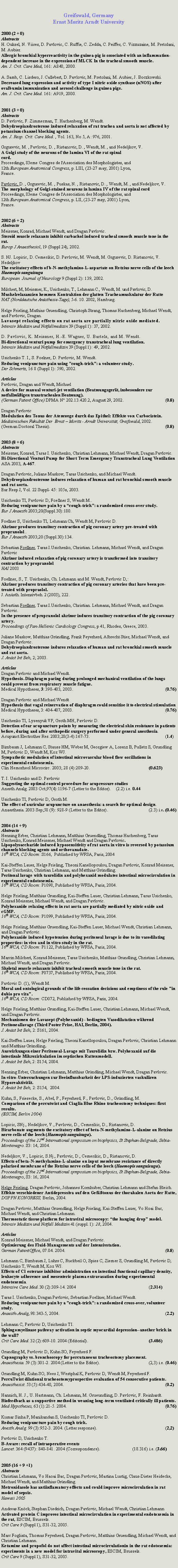 Zone de Texte: Greifswald, GermanyErnst Moritz Arndt University2000 (2 + 0)AbstractsH. Ouksel, N. Viires, D. Pavlovic, C. Ruffie, C. Zedda, C. Peiffer, C. Vizzuzaine, M. Pretolani, M. Aubier.Allergic bronchial hyperreactivity in the guinea-pig is sssociated with an inflammation-dependent increase in the expression of MLCK In the tracheal smooth muscle.Am. J. Crit. Care Med, 161: A840, 2000.A. Samb, C. Lisdero, J. Callebert, D. Pavlovic, M. Pretolani, M. Aubier, J. Boczkowski.Decreased lung expression and activity of type I nitric oxide synthase (nNOS) after ovalbumin immunisation and aerosol challenge in guinea pigs.Am. J. Crit. Care Med. 161: A919, 2000.2001 (3 + 0)AbstractsD. Pavlovic, F. Zimmerman, T. Hachenberg, M. Wendt.Dehydroepiandrosterone induced relaxation of rat trachea and aorta is not affected by potassium channel blocking agents.Am. J. Resp. Crit. Care Med. , Vol. 163, No 5, A: 976, 2001.Grgurevic, M. , Pavlovic, D. , Ristanovic, D. , Wendt, M. , and Nedeljkov, V.A Golgi study of the neurons of the lamina VI of the rat spinal cord.Proceedings, 83eme Congres de l'Association des Morphologistes, and 12th European Anatomical Congress, p. LIII, (23-27 may, 2001) Lyon, France.Pavlovic, D. , Grgurevic, M. , Puskas, N. , Ristanovic, D. , Wendt, M. , and Nedeljkov, V. The morphology of Golgi-stained neurons in lamina IV of the rat spinal cordProceedings, 83eme Congres de l'Association des Morphologistes, and 12th European Anatomical Congress, p. LII, (23-27 may, 2001) Lyon, France.2002 (6 + 2)AbstractsMeissner, Konrad, Michael Wendt, and Dragan Pavlovic.Steroid muscle relaxants inhibit carbachol induced tracheal smooth muscle tone in the rat.Europ J Anaesthesiol, 19 (Suppl 24), 2002.S. NJ. Lopicic, D. Cemerikic, D. Pavlovic, M. Wendt, M. Grgurevic, D. Ristanovic, V. NedeljkovThe excitatory effects of b-N-methylamino-L-aspartate on Retzius nerve cells of the leech Haemopis sanguisugaEuropean  Journal of Neurology 9 (Suppl 2): 139, 2002.Milchert, M, Meissner, K., Usichenko, T., Lehmann C., Wendt, M. und Pavlovic, D.Muskelrelaxanzien hemmen Kontraktion der glatten Tracheamuskulatur der RatteNAT (Norddeutsche An�sthesie-Tage), 5-6. 10. 2002, Hamburg.Helge Frieling, Mathias Gruendling, Christoph Strang, Thomas Hachenberg, Michael Wendt, and Pavlovic, Dragan.Lavasept relaxing effects on rat aorta are partially nitric oxide mediated.Intensiv Medizin und Notfallmedizin 39 (Suppl 1): 37, 2002.D. Pavlovic, K. Meissner, H.-E. Wagner, U. Bartels, and M. Wendt.Bi-directional venturi pump for emergency transtracheal lung ventilation.Intensiv Medizin und Notfallmedizin 39 (Suppl 1): 49, 2002.Usichenko T. I., S. Foelner, D. Pavlovic, M. Wendt.Reducing venipuncture pain using �cough-trick�: a volunteer study.Der Schmertz, 16 8 (Suppl 1): 590, 2002.ArticlesPavlovic, Dragan and Wendt, MichaelA device for manual venturi-jet ventilation (Beatmungsger�t, insbesondere zur notfallm��igen transtrachealen Beatmung).(German Patent Office) DPMA N� 202.13.420.2, August 29, 2002.			(0.8)Dragan PavlovicModulation des Tonus der Atemwege durch das Epithel: Effekte von Carbocistein.Medizinischen Fakult�t Der  Ernst � Moritz - Arndt Universit�t, Greifswald, 2002.(German Doctoral Thesis).								(0.8)2003 (8 + 6)Abstracts
Meissner, Konrad, Taras I. Usichenko, Christian Lehmann, Michael Wendt, Dragan Pavlovic.Bi-Directional Venturi Pump for Short Term Emergency Transtracheal Lung Ventilation ASA 2003, A-467.Dragan Pavlovic, Juliane Maskow, Taras Usichenko, and Michael Wendt.Dehydroepiandrosterone induces relaxation of human and rat bronchial smooth muscle and rat aorta.Eur Resp J, Vol. 22 Suppl- 45: 105s, 2003.Usichenko TI, Pavlovic D, Foellner S, Wendt M..Reducing venipuncture pain by a �cough-trick�: a randomized cross-over study.Eur J Anaesth 2003;20(Suppl.30):180.Foellner S, Usichenko TI, Lehmann Ch, Wendt M, Pavlovic D.Akrinor produces transitory contraction of pig coronary artery pre-treated with propranolol..Eur J Anaesth 2003;20 (Suppl.30):134.Sebastian Foellner, Taras.I.Usichenko, Christian. Lehmann, Michael Wendt, and Dragan PavlovicAkrinor induced relaxation of pig coronary artery is transformed into transitory contraction by propranololHAI 2003Foellner, S., T. Usichenko, Ch. Lehmann and M. Wendt, Pavlovic D,: Akrinor produces transitory contraction of pig coronary arteries that have been pre-treated with propraolol. J. An�sth. Intensivbeh. 2 (2003), 222.Sebastian Foellner, Taras.I.Usichenko, Christian. Lehmann, Michael Wendt, and Dragan Pavlovic.In the presence of propranolol akrinor induces transitory contraction of the pig coronary artery.Proceedings of Pan-Hellenic Cardiology Congress, p 41, Rhodes, Greece, 2003.Juliane Maskow, Matthias Gr�ndling, Frank Feyerherd, Albrecht Stier, Michael Wendt, and Dragan Pavlovic.Dehydroepiandrosterone induces relaxation of human and rat bronchial smooth muscle and rat aorta.J. An�st Int Beh, 2; 2003.ArticlesDragan Pavlovic and Michael Wendt.Hypothesis. Diaphragm pacing during prolonged mechanical ventilation of the lungs could prevent from respiratory muscle fatigue.Medical Hypotheses, 3: 398-403, 2003.						(0.76)Dragan Pavlovic and Michael WendtHypothesis that vagal reinervation of diaphragm could sensitise it to electrical stimulation Medical Hypotheses, 3: 404-407, 2003.						(0.76)Usichenko TI, Lysenyuk VP, Groth MH, Pavlovic D.Detection of ear acupuncture points by measuring the electrical skin resistance in patients before, during and after orthopedic surgery performed under general anesthesia.Acupunct Electrother Res. 2003;28(3-4):167-73.					(1.4)Birnbaum J, Lehmann C, Stauss HM, Weber M, Georgiew A, Lorenz B, Pulletz S, Grundling M, Pavlovic D, Wendt M, Kox WJ.Sympathetic modulation of intestinal microvascular blood flow oscillations in experimental endotoxemia.Clin Hemorheol Microcirc. 2003; 28 (4):209-20.				(0.623)T. I. Usichenko and D. PavlovicSuggesting the optimal control procedure for acupressure studiesAnesth Analg. 2003 Oct;97(4):1196-7 (Letter to the Editor).	(2.2) i.e. 0.44Usichenko TI, Pavlovic D, Groth M.The effect of auricular acupuncture on anaesthesia: a search for optimal design.Anaesthesia. 2003 Sep;58 (9): 928-9 (Letter to the Editor).			(2.3) i.e. (0.46)2004 (14 + 9)AbstractsHenning Erber, Christian Lehmann, Matthias Gruendling, Thomas Hachenberg, Taras Usichenko, Konrad Meissner, Michael Wendt and Dragan Pavlovic.Lipopolysaccharide induced hyposensitivity of rat aorta in vitro is reversed by potassium channels blocking agents and orthovanadate.16th WCA, CD Room: S166,  Published by WFSA, Paris, 2004Kai-Steffen Lauer, Helge Frieling, Theoni Kanellopoulou, Dragan Pavlovic, Konrad Meissner, Taras Usichenko, Christian Lehmann, and Matthias Gr�ndling.Peritonal lavage with taurolidin and polyhexanid modulates intestinal microcirculation in experimental endotoxemia.16th WCA, CD Room: P1098, Published by WFSA, Paris, 2004.Helge Frieling, Matthias Grundling, Kai-Steffen Lauer, Christian Lehmann, Taras Usichenko, Konrad Meissner, Michael Wendt, and Dragan Pavlovic.Polyhexanide relaxing effects in rat aorta are partially mediated by nitric oxide and cGMP.16th WCA, CD Room: P1099, Published by WFSA, Paris, 2004.Helge Frieling, Matthias Gruendling, Kai-Steffen Lauer, Michael Wendt, Christian Lehmann, and Dragan Pavlovic.Polyhexanide induced hypotension during peritoneal lavage is due to its vasodilating properties: in vivo and in vitro study in the rat.16th WCA, CD Room: P1122, Published by WFSA, Paris, 2004.Marcin Milchert, Konrad Meissner, Taras Usichenko, Matthias Grundling, Christian Lehmann, Michael Wendt, and Dragan Pavlovic.Skeletal muscle relaxants inhibit tracheal smooth muscle tone in the rat.16th WCA, CD Room: P0737, Published by WFSA, Paris, 2004.Pavlovic D. (1), Wendt M.Moral and ontological grounds of the life cessation decisions and emptiness of the rule "in dubio pro vita".16th WCA, CD Room: CD072, Published by WFSA, Paris, 2004.Helge Frieling, Matthias Grundling, Kai-Steffen Lauer, Christian Lehmann, Michael Wendt, und Dragan Pavlovic.Mechanismen der Lavasept (Polyhexanid) - bedingten Vasodilatation w�hrend Peritoneallavage (Third Poster Prise, HAI, Berlin, 2004).J. An�st Int Beh, 2: S161, 2004.Kai-Steffen Lauer, Helge Frieling, Theoni Kanellopoulou, Dragan Pavlovic, Christian Lehmann und Matthias Gr�ndling.Auswirkungen einer Peritoneal-Lavage mit Taurolidin bzw. Polyhexanid auf die intestinale Mikrozirkulation im septischen Rattenmodell.J. An�st Int Beh, 2: S154, 2004.Henning Erber, Christian Lehmann, Matthias Gr�ndling, Michael Wendt, Dragan Pavlovic.In-vitro-Untersuchungen zur Beeinflussbarkeit der LPS-induzierten vaskul�ren Hyporeaktivit�t.J. An�st Int Beh, 2: S154,  2004.Kuhn, S., Friesecke, S., Abel, P., Feyerherd, F., Pavlovic, D., Gr�ndling, M.Comparison of the percutwist and Ciaglia Blue Rhino tracheostomy techniques: first results.(ESCIM, Berlin 2004)Lopicic, SNj., Nedeljkov, V., Pavlovic, D., Cemerikic, D., Ristanovic, D.Bicarbonate augments the excitatory effect of beta-N-methylamino-L-alanine on Retzius nerve cells of the leech (Haemopis sanguisuga).Proceedings of the 22nd International symposium on biophysics, St Stephan-Belgrade, Sebia-Montenegro. S3: 14, 2004.Nedeljkov, V., Lopicic, S.Nj., Pavlovic, D., Cemerikic, D., Ristanovic, D.Effects of beta-N-methylamino-L-alanine on input membrane resistance of directly polarised membrane of the Retzius nerve cells of the leech (Haemopis sanguisuga).Proceedings of the 22nd International symposium on biophysics, St Stephan-Belgrade, Sebia-Montenegro, S3: 16, 2004.Helge Frieling, Dragan Pavlovic, Johannes Kornhuber, Christian Lehmann and Stefan Bleich.Effekte verschiedener Antidepressiva auf den Gef��tonus der thorakalen Aorta der Ratte,DGPPN KONGRESS, Berlin, 2004.Dragan Pavlovic, Matthias Gruendling, Helge Frieling, Kai-Steffen Lauer, Vo Hoai Bac, Michael Wendt, and Christian Lehmann.Thermostatic tissue platform for intravital microscopy: �the hanging drop� model.Intensiv Medizin und Notfall Medizin 41 (suppl. 1): 28, 2004.ArticlesKonrad Meissner, Michael Wendt, and Dragan Pavlovic.Optimierung des Fluid-Managements auf der Intensivstation.German PatentOffice, 07.04. 2004.							(0.8)Lehmann C, Birnbaum J, Luhrs C, Ruckbeil O, Spies C, Ziemer S, Grundling M, Pavlovic D, Usichenko T, Wendt M, Kox WJ.Effects of C1 esterase inhibitor administration on intestinal functional capillary density, leukocyte adherence and mesenteric plasma extravasation during experimental endotoxemia.Intensive Care Med. 30 (2):309-14. 2004 					(2.314)Taras I. Usichenko, Dragan Pavlovic, Sebastian Foellner, Michael Wendt.Reducing venipuncture pain by a �cough-trick�: a randomized cross-over, volunteer study.Anaesth-Analg, 98:343-5, 2004.							(2.2)Lehmann C, Pavlovic D, Usichenko TI.Sphingomyelinase pathway activation in septic myocardial depression--another brick in the wall?Crit Care Med. 32 (2):609-10. 2004 (Editorial).				(3.486)Grundling M, Pavlovic D, Kuhn SO, Feyerherd F.Capnography vs. bronchoscopy for percutaneous tracheostomy placement.Anaesthesia. 59 (3):301-2. 2004 (Letter to the Editor). 			(2,3) i.e. (0.46)Grundling M, Kuhn SO, Nees J, Westphal K, Pavlovic D, Wendt M, Feyerherd F.PercuTwist dilational tracheostomyprospective evaluation of 54 consecutive patients.Anaesthesist. 53 (5):434-40, 2004.							(0.2)Hannich, H. J., U. Hartmann, Ch. Lehmann, M. Grueundling, D. Pavlovic, F. Reinhardt.Biofeedback as a supportive method in weaning long-term ventilated critically ill patients.Med Hypotheses, 63 (1):21-5. 2004.						(0.76)Kumar Sinha P, Manikandan S, Usichenko TI, Pavlovic D.Reducing venipuncture pain by cough trick.Anesth Analg. 99 (3):952-3. 2004. (Letter response).					(2,2)Pavlovic D, Usichenko T.B-Aware: recall of intraoperative eventsLancet. 364 (9437): 840-841. 2004 (Correspondence).		(18.316) i.e. (3.66)2005 (16 + 9 +1)AbstractsChristian Lehmann, Vo Haoai Bac, Dragan Pavlovic, Martina Lustig, Claus-Dieter Heidecke, Michael Wendt, and Matthias Gr�ndling.Metronidasole has antiinflamatory effects and could improve microcirculation in rat model of sepsis.Hawaii 2005Andreas Kn�ck, Stephan Diedrich, Dragan Pavlovic, Michael Wendt, Christian LehmannActivated protein C improves intestinal microcirculation in experimental endotoxemia in the rat, ESCIM, Brussels.Crit Care 9 (Suppl 1), S31-32, 2005.Marc Fogliata, Thomas Feyerherd, Dragan Pavlovic, Matthias Gruendling, Michael Wendt, and Christian Lehmann.Ketamine and propofol do not affect intestinal microcirculationin in the rat edotoxemia: experiments in a new model for intravital microscopy, ESCIM, Brussels.Crit Care 9 (Suppl 1), S31-32, 2005.