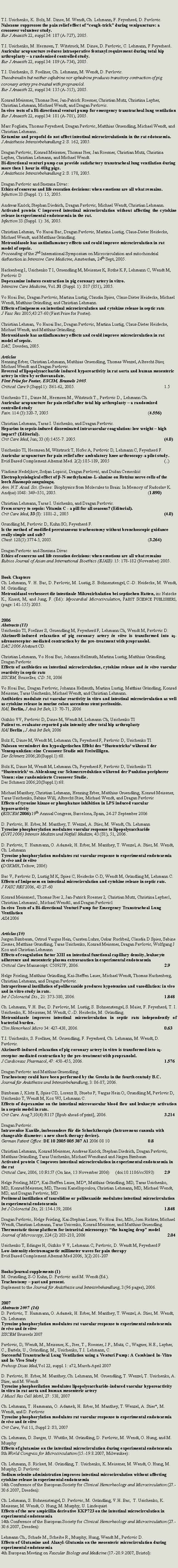 Zone de Texte: T.I. Usichenko, K. Bolz, M. Dinse, M. Wendt, Ch. Lehmann, F. Feyerherd, D. Pavlovic.Naloxone suppresses the pain relief effect of �cough-trick� during venipuncture: a crossover volunteer study.Eur J Anaesth 22, suppl 34: 187 (A-727), 2005.T.I. Usichenko, M. Hermsen, T. Witstruck, M. Dinse, D. Pavlovic, C. Lehmann, F Feyerherd..Auricular acupuncture reduces intraoperative fentanyl requirement during total hip arthroplasty � a randomised controlled study.Eur J Anaesth 22, suppl 34: 189 (A-734), 2005.T.I. Usichenko, S. Foellner, Ch. Lehmann, M. Wendt, D. Pavlovic.Theodrenalin but neither cafedrine nor ephedrine produces transitory contraction of pig coronary artery pre-treated with propranolol.Eur J Anaesth 22, suppl 34: 135 (A-515), 2005.Konrad Meissner, Thomas Iber, Jan-Patrick Roesner, Christian Mutz, Christina Layher, Christian Lehmann, Michael Wendt, and Dragan Pavlovic.In-vivo tests of a Bi-directional venturi pump for emergency transtracheal lung ventilationEur J Anaesth 22, suppl 34: 181 (A-701), 2005.Marc Fogliata, Thomas Feyerherd, Dragan Pavlovic, Matthias Gruendling, Michael Wendt, and Christian Lehmann..Ketamine and propofol do not affect intestinal microcirculationin in the rat edotoxemia.J An�sthesie Intensivbehandlung 2: S. 162, 2005.Dragan Pavlovic, Konrad Meissner, Thomas Iber, Jan Roesner, Christian Mutz, Christina Layher, Christian Lehmann, and Michael Wendt.Bi-directional venturi pump can provide satisfactory transtracheal lung ventilation during more then 1 hour in 40kg pigs.J An�sthesie Intensivbehandlung 2: S. 178, 2005.Dragan Pavlovic and Snezana Divac:Ethics of concerns and life cessation decisions: when emotions are all what remains.Infection 33 (Suppl. 1): 15, 2005.Andreas Kn�ck, Stephan Diedrich, Dragan Pavlovic, Michael Wendt, Christian Lehmann.Activated protein C improved intestinal microcirculation without affecting the cytokine release in experimental endotoxemia in the rat.Infection 33 (Suppl. 1): 36, 2005.Christian Lehman, Vo Haoai Bac, Dragan Pavlovic, Martina Lustig, Claus-Dieter Heidecke, Michael Wendt, and Matthias Gr�ndling.Metronidasole has antiinflamatory effects and could improve microcirculation in rat model of sepsis.Proceeding of the 2nd International Symposium on Microcirculation and mitochondrial disfunction in Intensive Care Medicine, Amsterdam, 24th Sept, 2005.Hackenberg I, Usichenko T I, Gruendling M, Meissner K, Rothe K F, Lehmann C, Wendt M, Pavlovic DDopexamine induces contraction in pig coronary artery in vitro.Intensive Care Medicine, Vol. 31 (Suppl. 1): S17 (051), 2005.Vo Hoai Bac, Dragan Pavlovic, Martina Lustig, Claudia Spies, Claus-Dieter Heidecke, Michael Wendt, Matthias Gr�ndling, and Christian Lehmann.Effects of imipenem on intestinal microcirculation and cytokine release in septic rats.J Vasc Res 2005;43:27-60 (First Prise for Poster).Christian Lehman, Vo Haoai Bac, Dragan Pavlovic, Martina Lustig, Claus-Dieter Heidecke, Michael Wendt, and Matthias Gr�ndling.Metronidasole has antiinflamatory effects and could improve microcirculation in rat model of sepsis.DAC, Dresden, 2005.ArticlesHenning Erber, Christian Lehmann, Matthias Gruendling, Thomas Wenzel, Albrecht Stier, Michael Wendt and Dragan Pavlovic.Reversal of lipopolysaccharide induced hyporeactivity in rat aorta and human mesenteric artery in vitro by orthovanadate.First Prise for Poster, ESCIM, Brussels 2005.Critical Care 9 (Suppl 1): S61-62, 2005.						1.5Usichenko T.I., Dinse M., Hermsen M., Witstruck T., Pavlovic D., Lehmann Ch.Auricular acupuncture for pain relief after total hip arthroplasty � a randomized controlled studyPain. 114 (3):320-7, 2005							(4.556)Christian Lehmann, Taras I. Usichenko, and Dragan Pavlovic.Heparins in sepsis-induced disseminated intravascular coagulation: low weight � high impact? (Editorial).Crit Care Med, Jun; 33 (6):1455-7. 2005.						(4.0)Usichenko TI, Hermsen M, Witstruck T, Hofer A, Pavlovic D, Lehmann C, Feyerherd F.Auricular acupuncture for pain relief after ambulatory knee arthroscopy-a pilot study.Evid Based Complement Alternat Med. 2(2):185-189, 2005				(..)Vladimir Nedeljkov, Srdjan Lopicić, Dragan Pavlović, and Du�an Cemerikić Electrophysiological effect of β-N-methylamino-L-alanine on Retzius nerve cells of the leech Haemopis sanguisuga,Ann. N.Y. Acad. Sci. (Series: Biophysics from Molecules to Brain: In Memory of Radoslav K. Andjus) 1048: 349�351, 2005.						(1.890)Christian Lehmann, Taras I. Usichenko, and Dragan Pavlovic.From scurvy to sepsis: Vitamin C - a pill for all seasons? (Editorial).Crit Care Med, 33 (8): 1881-2., 2005						(4.0)Grundling M, Pavlovic D, Kuhn SO, Feyerherd F.Is the method of modified percutaneous tracheostomy without bronchoscopic guidance really simple and safe?Chest. 128(5):3774-5, 2005.						(3.264)Dragan Pavlovic and Snezana DivacEthics of concerns and life cessation decisions: when emotions are all what remainsEubios Journal of Asian and International Bioethics (EJAIB). 15: 178-182 (November) 2005. 	Book ChaptersCh. Lehmann, V. H. Bac, D. Pavlovic, M. Lustig, S. Bohnenstengel, C.-D. Heidecke, M. Wendt, M. Gr�ndling:Metronidazol verbessert die intestinale Mikrozirkulation bei septischen Ratten, in: Natscke K., Knaut, M, and Jung, F. (Ed.): Myocardial Microcirculation, Pabst Science Publishers, (page: 141-155) 2005.2006Abstracts (11)Usichenko TI, Foellner S, Gruendling M, Feyerherd F, Lehmann Ch, Wendt M, Pavlovic D.Akrinor�-induced relaxation of pig coronary artery in vitro is transformed into a1-adrenoreceptor-mediated contraction by the pre-treatment with propranolol.DAC 2006 Abstract CD.Christian Lehmann, Vo Hoai Bac, Johanna Hellmuth, Martina Lustig, Matthias Gr�ndling,Dragan Pavlovic Effects of antibiotics on intestinal microcirculation, cytokine release and in vitro vascular reactivity in septic rats ISICEM, Bruxelles, CD: 58, 2006Vo Hoai Bac, Dragan Pavlovic, Johanna Hellmuth, Martina Lustig, Matthias Gr�ndling, Konrad Meissner, Taras Usichenko, Michael Wendt, and Christian Lehmann.Antibiotics modulate rat vascular reactivity in vitro and intestinal microcirculation as well as cytokine release in murine colon ascendens stent peritonitis.HAI, Berlin, J An� Int Beh, 13: 70-71, 2006Gizhko VV, Pavlovic D, Dinse M, Wendt M, Lehmann Ch, Usichenko TI Patient vs. evaluator-reported pain intensity after total hip arthroplastyHAI Berlin , J An� Int Beh, 2006Bolz K, Dinse M, Wendt M, Lehmann Ch, Feyerherd F, Pavlovic D, Usichenko TI. Naloxon vermindert den hypoalgetischen Effekt des �Hustentricks� w�hrend der Venenpunktion: eine Crossover Studie mit Freiwilligen. Der Schmerz 2006;20(Suppl.1):68.Bolz K, Dinse M, Wendt M, Lehmann Ch, Feyerherd F, Pavlovic D, Usichenko TI. �Hustentrick� vs. Ablenkung zur Schmerzreduktion w�hrend der Punktion peripherer Venen: eine randomisierte Crossover Studie. Der Schmerz 2006;20(Suppl.1):68.Michael Manthey, Christian Lehmann, Henning Erber, Matthias Gruendling, Konrad Meissner, Taras Usichenko, Sabine Will, Albrecht Stier, Michael Wendt, and Dragan PavlovicEffects of tyrosine kinase or phosphatase inhibition in LPS induced vascular hyporeactivity(ESICEM 2006) 19th Annual Congress, Barcelona, Spain, 24-27 September 2006D. Pavlovic, H. Erber, M. Manthey, T. Wenzel, A. Stier, M. Wendt, Ch. LehmannTyrosine phosphorylation modulates vascular response to lipopolysaccharide(DIVI 2006) Intensiv Medizin und Notfall Medizin, 43 (S1), 51, 2006.D. Pavlovic, T. Hammann, O. Adamek, H. Erber, M. Manthey, T. Wenzel, A. Stier, M. Wendt, Ch. LehmannTyrosine phosphorylation modulates rat vascular response to experimental endotoxemia in vivo and in vitro(DGKMH, Teltow, 2006)Bac V, Pavlovic D, Lustig M K, Spies C, Heidecke C-D, Wendt M, Gr�ndling M, Lehmann C. Effects of Imipenem on intestinal microcirculation and cytokine release in septic rats. J VASC RES 2006, 43:27-60Konrad Meissner1, Thomas Iber 2, Jan-Patrick Roesner 2, Christian Mutz, Christina Layher1, Christian Lehmann1, Michael Wendt1, and Dragan Pavlovic1In-vivo Tests of a Bi-directional Venturi Pump for Emergency Transtracheal Lung VentilationASA 2006Articles (10)Jurgen Birnbaum, Ortrud Vargas Hein, Carsten Luhrs, Oskar Ruckbeil, Claudia D Spies, Sabine Ziemer, Matthias Grundling, Taras Usichenko, Konrad Meissner, Dragan Pavlovic, Wolfgang J Kox and Christian LehmannEffects of coagulation factor XIII on intestinal functional capillary density, leukocyte adherence and mesenteric plasma extravasation in experimental endotoxemiaCritical Care Manuscript: C50927P, 2006.						2.9Helge Frieling, Matthias Gr�ndling, Kai-Steffen Lauer, Michael Wendt, Thomas Hachenberg, Christian Lehmann, and Dragan Pavlovic.Intraperitoneal instillation of polihexanide produces hypotension and vasodilation: in vivo and in vitro study in rats.Int J Colorectal Dis., 21: 373-380, 2006.						1.848Ch. Lehmann, V.H. Bac, D. Pavlovic, M. Lustig, S. Bohnenstengel, S. Maier, F. Feyerherd, T. I. Usichenko, K. Meissner, M. Wendt, C.-D. Heidecke, M. Gr�ndling.Metronidazole improves intestinal microcirculation in septic rats independently of bacterial burden.Clin Hemorheol Micro 34: 427-438, 2006.						0.63T.I. Usichenko, S. Foellner, M. Gruendling, F. Feyerherd, Ch. Lehmann, M. Wendt, D. Pavlovic.Akrinor�-induced relaxation of pig coronary artery in vitro is transformed into a1-receptor-mediated contraction by the pre-treatment with propranolol.J Cardiovasc Pharmacol, 47: 450-455, 2006.					1.576Dragan Pavlovic and Matthias Gruendling.Tracheotomy could have been performed by the Greeks in the fourth centudy B.C.Journal f�r An�sthesie und Intensivbehandlung, 3: 86-87, 2006.			Birnbaum J, Klotz E, Spies CD, Lorenz B, Stuebs P, Vargas Hein O, Grundling M, Pavlovic D, Usichenko T, Wendt M, Kox WJ, Lehmann C.Effects of dopexamine on the intestinal microvascular blood flow and leukocyte activation in a sepsis model in rats.Crit Care. Aug 7;10(4):R117 [Epub ahead of print], 2006.				3.214Dragan Pavlovic.Intraven�se Kan�le, insbesondere f�r die Schocktherapie (Intravenous cannula with changeable diameter: a new shock therapy device).German Patent Office: DE 10 2005 005 387 A1 2006 08 10			0.8Christian Lehmann, Konrad Meissner, Andreas Kn�ck, Stephan Diedrich, Dragan Pavlovic, Matthias Gr�ndling, Taras Usichenko, Michael Wendtand and J�rgen BirnbaumActivated protein C improves intestinal microcirculation in experimental endotoxemia in the ratCritical Care, 2006, 10:R157 (On line, 13 November 2006)	(doi:10.1186/cc5093)	2.9Helge Frieling, MD*, Kai-Steffen Lauer, MD*, Matthias Gr�ndling, MD, Taras Usichenko, MD, Konrad Meissner, MD, Theoni Kanellopoulou, Christian Lehmann, MD, Michael Wendt, MD, and Dragan Pavlovic, MDPeritoneal instillation of taurolidine or polihexanide modulates intestinal microcirculation in experimental endotoxemiaInt J Colorectal Dis, 21:154-159, 2006						1.848Dragan Pavlovic, Helge Frieling, Kai-Stephan Lauer, Vo Hoai Bac, MSc, Jorn Richter, Michael Wendt, Christian Lehmann, Taras Usicenko, Konrad Meissner, and Matthias Gruendling.Thermostatic tissue platform for intravital microscopy: �the hanging drop� modelJournal of Microscopy, 224 (2) 203-210, 2006				2.04Usichenko T, Edinger H, Gizhko V V, Lehmann C, Pavlovic, D. Wendt M, Feyerherd FLow-intensity electromagnetic millimeter waves for pain therapyEvid Based Complement Alternat Med 2006, 3(2):201-207Books/journal supplements (1)M. Grundling, S-O Kuhn, D. Pavlovic and M. Wendt (Ed.).Tracheotomy � past and present.Suplement to the Journal f�r An�sthesie und Intensivbehandlung, 3 (96 pages), 2006.2007Abstracts 2007  (16)D. Pavlovic, T. Hammann, O. Adamek, H. Erber, M. Manthey, T. Wenzel, A. Stier, M. Wendt, Ch. LehmannTyrosine phosphorylation modulates rat vascular response to experimental endotoxemia in vivo and in vitroISICEM Brussels 2007Pavlovic, D, Wendt, M., Meissner, K., Iber, T., Roesner, J.P., Mutz, C., Wagner, H.E., Layher, C., Bartels, U., Gr�ndling, M., Usichenko, T.I. Lehmann, C.Successful Transtracheal Lung Ventilation using a Venturi Pump: A Combined In-Vitro and In-Vivo Study Prehosp Disas Med,Vol 22, suppl. 1: s72, March-April 2007D. Pavlovic, H. Erber, M. Manthey, Ch. Lehmann, M. Gruendling, T. Wenzel, T. Usichenko, A. Stier, and M. WendtTyrosine phosphorilation modulates lipopolysaccharide-induced vascular hyporeactivity in vitro in rat aorta and human mesenteric arteryJ Muscl Res Cell Motil, 27: 538, 2007Ch. Lehmann, T. Hammann, O. Adamek, H. Erber, M. Manthey, T. Wenzel, A. Stier*, M. Wendt, and D. PavlovicTyrosine phosphorylation modulates rat vascular response to experimental endotoxemia in vivo and in vitroCrit Care, Vol 11, Suppl 2: S3, 2007Ch. Lehmann, D. Saeger, U. Wuttke, M. Gr�ndling, D. Pavlovic, M. Wendt, O. Hung, and M. MurphyEffects of glutamine on the intestinal microcirculation during experimental endotoxemia8th World Congress for Microcirculation&nbsp;(15.-19.8.2007, Milwaukee):Ch. Lehmann, S. Rickert, M. Gr�ndling, T. Usichenko, K. Meissner, M. Wendt, O. Hung, M. Murphy, D. PavlovicSodium selenite administration improves intestinal microcirculation without affecting cytokine release in experimental endotoxemia14th Conference of the European Society for Clinical Hemorheology and Microcirculation&nbsp;(27.-30.6.2007, Dresden):Ch. Lehmann, S. Bohnenstengel, D. Pavlovic, M. Gr�ndling, V.H. Bac,&nbsp; T. Usichenko, K. Meissner, M. Wendt, O. Hung, M. Murphy, U. LindequistEffects of the new ampicillin derivative KKP723 on the intestinal microcirculation in experimental endotoxemia14th Conference of the European Society for Clinical Hemorheology and Microcirculation&nbsp;(27.-30.6.2007, Dresden):Lehmann Ch., Schade M., Scheibe R., Murphy, Hung, Wendt M., Pavlovic D.Effects of Glutamine and Alanyl-Glutamin on the mesenteric microcirculation during experimental endotoxemia4th European Meeting on Vascular Biology and Medicine&nbsp;(17.-20.9.2007, Bristol):