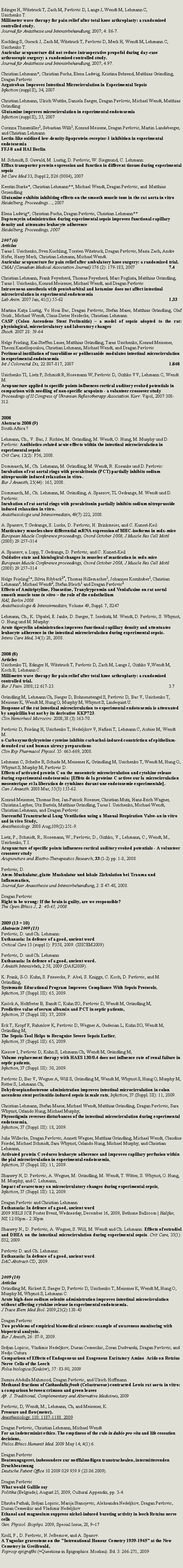 Zone de Texte: Edinger H, Witstruck T, Zach M, Pavlovic D, Lange J, Wendt M, Lehmann C,Usichenko T. Millimeter wave therapy for pain relief after total knee arthroplasty: a randomised controlled study. Journal f�r An�sthesie und Intensivbehandlung, 2007; 4: 86-7.Kuchling S, Gurack J, Zach M, Witstruck T, Pavlovic D, Merk H, Wendt M, Lehmann C, Usichenko T.Auricular acupuncture did not reduce intraoperative propofol during day-case arthroscopic surgery: a randomised controlled study.Journal f�r An�sthesie und Intensivbehandlung, 2007; 4:97.Christian Lehmann*, Christian Fuchs, Elena Ladwig, Kristina Behrend, Matthias Gr�ndling, Dragan PavlovicArgatroban Improves Intestinal Microcirculation in Experimental SepsisInfection (suppl II), 34, 2007Christian Lehmann, Ulrich Wuttke, Daniela Saeger, Dragan Pavlovic, Michael Wendt, Matthias Gr�ndlingGlutamine improves microcirculation in experimental endotoxemiaInfection (suppl II), 35, 2007Corinna Thaum�ller1, Sebastian Wilk1, Konrad Meissne, Dragan Pavlovic, Martin Landsberger, and Christian LehmannLectin-like oxidized low-density-lipoprotein-receptor-1 inhibition in experimental endotoxemiaFFJ-8 and HAI BerlinM. Schmidt, S. Oswald, M. Lustig, D. Pavlovic, W. Siegmund, C. LehmannEfflux transporter protein expression and function in different tissues during experimental sepsisInt Care Med 33, Suppl 2, S26 (0084), 2007Kerstin Starke*, Christian Lehmann**, Michael Wendt, Dragan Pavlovic, and  Matthias GruendlingGlutamine exhibits inhibiting effects on the smooth muscle tone in the rat aorta in vitroHeidelberg, Proceedings�, 2007Elena Ladwig*, Christian Fuchs, Dragan Pavlovic, Christian Lehmann**Daptomycin administration during experimental sepsis improves functional capillary density and attenuates leukocyte adherenceHeidelberg, Proceedings, 20072007 (6)Articles Taras I. Usichenko, Sven Kuchling, Torsten Witstruck, Dragan Pavlovic, Maria Zach, Andre Hofer, Harry Merk, Christian Lehmann, Michael Wendt.Auricular acupuncture for pain relief after ambulatory knee surgery: a randomized trial.CMAJ (Canadian Medical Association Journal) 176 (2): 179-183, 2007			7.4Christian Lehmann, Frank Feyerherd, Thomas Feyerherd, Marc Fogliata, Matthias Gr�ndling, Taras I. Usichenko, Konrad Meissner, Michael Wendt, and Dragan PavlovicIntravenous anesthesia with pentobarbital and ketamine does not affect intestinal microcirculation in experimental endotoxemiaLab Anim. 2007 Jan; 41(1):55-62							1.33Martina Katja Lustig, Vo Hoai Bac, Dragan Pavlovic, Stefan Maier, Matthias Gr�ndling, Olaf Grisk , Michael Wendt, Claus-Dieter Heidecke, Christian LehmannCASP (Colon Ascendens Stent Peritonitis) � a model of sepsis adopted to the rat: physiological, microcirculatory and laboratory changesShock. 2007 28: 59-64Helge Frieling, Kai-Steffen Lauer, Matthias Gr�ndling, Taras Usichenko, Konrad Meissner, Theoni Kanellopoulou, Christian Lehmann, Michael Wendt, and Dragan PavlovicPeritoneal instillation of taurolidine or polihexanide modulates intestinal microcirculation in experimental endotoxemiaInt J Colorectal Dis, 22:807-817, 2007						1.848Usichenko TI, Lietz P, Schmidt R, Hosemann W, Pavlovic D, Gizhko VV, Lehmann C, Wendt M.Acupuncture applied to specific points influences cortical auditory evoked potentials in comparison with needling of non-specific acupoints - a volunteer crossover studyProceedings of II Congress of Ukranian Reflexotherapy Association. Kiev: Vipol, 2007:308-312.2008Abstracts 2008 (9)South Africa ?Lehmann, Ch., V. Bac, J. Richter, M. Gr�ndling, M. Wendt, O. Hung, M. Murphy und D. Pavlovic: Antibiotics-related acute effects within the intestinal microcirculation in experimental sepsis.Crit Care, 12(2): P56, 2008.Dommasch, M., Ch. Lehmann, M. Gr�ndling, M. Wendt, R. Kosanke und D. Pavlovic: Incubation of rat aortal rings with procalcitonin (PCT) partially inhibits sodium nitroprusside induced relaxation in vitro. Eur J Anaesth, 25(44): 165, 2008.Dommasch, M., Ch. Lehmann, M. Gr�ndling, A. Spassov, TL Gedrange, M. Wendt und D. Pavlovic:Incubation of rat aortal rings with procalcitonin partially inhibits sodium nitroprusside induced relaxation in vitro.An�sthesiologie und Intensivmedizin, 49(7):222, 2008.A. Spassov, T.Gedrange, S. Lucke, D. Pavlovic, H. Brinkmeier, and C. Kunert-KeilMasticatory muscles show differential mRNA expression of MHC-isoforms in mdx-miceEuropean Muscle Conference proceedings, Oxord October 2008, J Muscle Res Cell Motil (2008) 29:257�314A. Spassov, a. Lupp, T.Gedrange, D. Pavlovic, and C. Kunert-Keil Oxidative state and histological changes in muscles of mastication in mdx-mice European Muscle Conference proceedings, Oxord October 2008, J Muscle Res Cell Motil (2008) 29:257�314Helge Frieling1*, Silvia Ribback2*, Thomas Hillemacher1, Johannes Kornhuber1, Christian Lehmann2, Michael Wendt2, Stefan Bleich1 and Dragan Pavlovic2 Effects of Amitriptyline, Fluoxetine, Tranylcypromin and Venlafaxine on rat aortal smooth muscle tone in vitro � the role of the endotheliumHAI, Berlin 2008An�sthesiologie & Intensivmedizin, Volume 49, Suppl. 7, S247Lehmann, Ch., K. Utpatel, E. Janke, D. Saeger, T. Issekutz, M. Wendt, D. Pavlovic, S. Whynot, O. Hung und M. Murphy: Acute tigecyclin administration improves functional capillary density and attentuates leukocyte adherence in the intestinal microcirculation during experimental sepsis. Intens Care Med, 34(1):28, 2008.2008 (8)Articles Usichenko TI, Edinger H, Witstruck T, Pavlovic D, Zach M, Lange J, Gizhko V,Wendt M, Koch B, Lehmann C. Millimetre wave therapy for pain relief after total knee arthroplasty: a randomised controlled trial.Eur J Pain. 2008;12:617-23.							3.7Gr�ndling M, Lehmann Ch, Saeger D, Bohnenstengel S, Pavlovic D, Bac V, Usichenko T, Meissner K, Wendt M, Hung O, Murphy M, Whynot S, Lindequist U.Response of the rat intestinal microcirculation to experimental endotoxemia is attenuated by ampicillin but not by its derivative KKP723.Clin Hemorheol Microcirc. 2008;38 (3):163-70.Pavlovic D, Frieling H, Usichenko T, Nedeljkov V, Nafissi T, Lehmann C, Aubier M, Wendt M.s-Carboxymethylcysteine cysteine inhibits carbachol-induced constriction of epithelium-denuded rat and human airway preparations.Clin Exp Pharmacol Physiol. 35: 663-669, 2008.Lehmann C, Scheibe R, Schade M, Meissner K, Gr�ndling M, Usichenko T, Wendt M, Hung O, Whynot S, Murphy M, Pavlovic D.Effects of activated protein C on the mesenteric microcirculation and cytokine release during experimental endotoxemia: [Effets de la proteine C activee sur la microcirculation mesenterique et la liberation de cytokines durant une endotoxemie experimentale].Can J Anaesth. 2008 Mar; 55(3):155-62.Konrad Meissner, Thomas Iber, Jan-Patrick Roesner, Christian&nbsp;Mutz, Hans-Erich Wagner, Christina Layher, Utz Bartels, Matthias&nbsp;Gr�ndling, Taras I. Usichenko, Michael Wendt, Christian&nbsp;Lehmann, and Dragan PavlovicSuccessful Transtracheal Lung Ventilation using a Manual Respiration Valve-an in vitro and in vivo Study, Anesthesiology. 2008 Aug;109(2):251-9.Lietz, P., Schmidt, R., Hosemann, W., Pavlovic, D., Gizhko, V., Lehmann, C., Wendt, M., Usichenko, T.I.Acupuncture of specific points influences cortical auditory evoked potentials - A volunteer crossover studyAcupuncture and Electro-Therapeutics Research, 33 (1-2) pp. 1-8, 2008Pavlovic, D.Atem-Muskulatur, glatte Muskulatur und lokale Zirkulation bei Trauma und Inflammation, Journal fuer Anaesthesie und Intensivbehandlung, 2: S 47-48, 2008.Dragan PavlovicRight to be wrong: If the brain is guilty, are we responsible?The Open Ethics J., 2: 40-43, 2008.2009 (13 + 10)Abstracts 2009 (13)Pavlovic, D. und Ch. Lehmann:Euthanasia: In defence of a good, ancient wordCritical Care 13 (suppl 1): P358, 2009. (ISICEM2009)Pavlovic, D. und Ch. LehmannEuthanasia: In defence of a good, ancient word.J An�sth Intensivbeh, 2:58, 2009 (DAK2009).K. Frank, S-O. Kuhn, S. Friesecke, P. Abel, S. Knigge, C. Koch, D. Pavlovic, and M. Gr�ndling,Systematic Educational Program Improves Compliance With Sepsis Protocols,Infection, 37 (Suppl. III): 65, 2009.Kn�ck A, Holtfreter B, Bandt C, Kuhn SO, Pavlovic D, Wendt M, Gr�ndling M,Predictive value of serum albumin and PCT in septic patients,Infection, 37 (Suppl. III): 37, 2009.Eck T, Kropf F, Rahmlow K, Pavlovic D, Wegner A, Guderian L, Kuhn SO, Wendt M, Gr�ndling M,The Sepsis-Tool Helps to Recognise Severe Sepsis Earlier,Infection, 37 (Suppl. III): 65, 2009.Kiesow I, Pavlovic D, Kuhn S, Lehmann Ch, Wendt M, Gr�ndling M,Volume replacement therapy with HAES 130/0.4 does not influence rate of renal failure in septic patients,Infection, 37 (Suppl. III): 50, 2009.Pavlovic D, Bac V, Wegner A, Will S, Gr�ndling M, Wendt M, Whynot S, Hung O, Murphy M, Retter S, Lehmann Ch,Dehydroepiandosterone administration improves intestinal microcirculation in colon ascendens stent peritonitis-induced sepsis in male rats, Infection, 37 (Suppl. III): 11, 2009.Christian Lehmann, Stefan Masur, Michael Wendt, Matthias Gr�ndling, Dragan Pavlovic, Sara Whynot, Orlando Hung, Michael Murphy,Physostigmin reverses disturbances of the intestinal microcirculation during experimental endotoxemia,Infection, 37 (Suppl. III): 18, 2009.Julia Willecke, Dragan Pavlovic, Annett Wegner, Matthias Gr�ndling, Michael Wendt, Claudius Friedel, Michael Schmidt, Sara Whynot, Orlando Hung, Michael Murphy, and Christian Lehmann,Activated protein C reduces leukocyte adherence and improves capillary perfusion within the pial microcirculation in experimental endotoxemia,Infection, 37 (Suppl. III): 11, 2009.Sharawy N, D. Pavlovic, A. Wegner, M. Gr�ndling, M. Wendt, T. Witter, S. Whynot, O. Hung, M. Murphy, and C. Lehmann,Impact of ovarectomy on microcirculatory changes during experimental sepsis,Infection, 37 (Suppl. III): 12, 2009.Dragan Pavlovic and Christian LehmannEuthanasia: In defence of a good, ancient word2009 NELS ICE Poster Event, Wednesday, December 16, 2009, Bethune Ballroom | Halifax, NS, 12:00pm - 2:30pmSharawy N., D. Pavlovic, A. Wegner, S. Will, M. Wendt and Ch. Lehmann: Effects of estradiol and DHEA on the intestinal microcirculation during experimental sepsis. Crit Care, 35(1): S32, 2009.Pavlovic D. and Ch. Lehmann: Euthanasia: In defence of a good, ancient word. DAC-Abstract-CD, 2009.2009 (10)Articles Gr�ndling M, Rickert S, Saeger D, Pavlovic D, Usichenko T, Meissner K, Wendt M, Hung O, Murphy M, Whynot S, Lehmann C.Acute high-dose sodium selenite administration improves intestinal microcirculation without affecting cytokine release in experimental endotoxemia.J Trace Elem Med Biol. 2009;23(2):138-43Dragan PavlovicTwo problems of empirical biomedical science: example of awareness monitoring with bispectral analysis.Eur J Anesth, 26: 87-9, 2009. Srdjan Lopicic, Vladimir Nedeljkov, Dusan Cemerikic, Zoran Dudvarski, Dragan Pavlovic, and Nedjo CuturaComparison of Effects of Endogenous and Exogenous Excitatory Amino  Acids on Retzius Nerve Cells of the Leech Folia biologica (Krak�w), 57: 83-90, 2009Samira Abdulla Mahmood, Dragan Pavlovic, and Ulrich HoffmannMethanol fractions of Cathaedulis frosk (Celastraceae) contracted Lewis rat aorta in vitro: a comparison between crimson and green leaves Afr. J. Traditional, Complementary and Alternative Medicines, 2009Pavlovic, D, Wendt, M., Lehmann, Ch, and Meissner, K. Pressure and flow(meter). Anesthesiology, 110: 1187-1188. 2009Dragan Pavlovic, Christian Lehmann, Michael WendtFor an indeterminist ethics. The emptiness of the rule in dubio pro vita and life cessation decisions, Philos Ethics Humanit Med. 2009 May 14; 4(1):6.Dragan PavlovicBeatmungsgeret, insbesondere zur notffalme�igen transtrachealen, intermitterenden DruckbeatmungDeutsche Patent Office 10 2009 029 959.9 (23.06.2009).Dragan PavlovicWhat would Gallile sayPolitika (Belgrade), August 25, 2009, Cultural Appendix, pp. 3-4.Dhruba Pathak, Srdjan Lopicic, Marija Stanojevic, Aleksandra Nedeljkov, Dragan Pavlovic, Dusan Cemerikic and Vladimir Nedeljkov
Ethanol and magnesium suppress nickel-induced bursting activity in leech Retzius nerve cells
Gen. Physiol. Biophys. 2009, Special Issue, 28, 9�17Kroll, P., D. Pavlovic, N. Jefremow, and A. Spasov.A Yugoslav gravestone on the "Intrenational Honour Cemetry 1939-1945" at the New Cemetery in Greifswald,Voprosy epigrafiki (=Questions in Epigraphics. Moskau). Bd. 3: 266-271, 2009