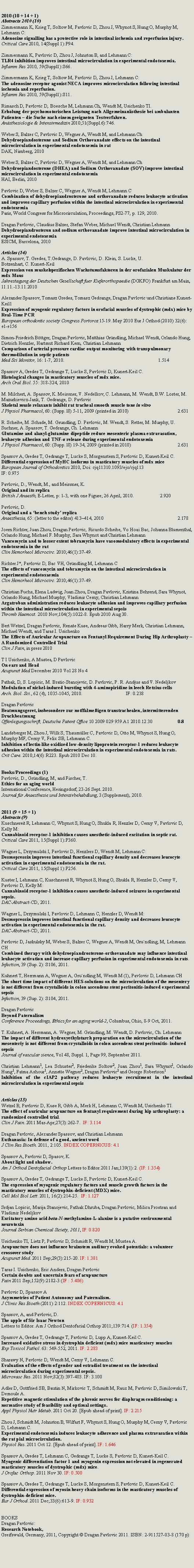 Zone de Texte: 2010 (10 + 14 + 1)Abstracts 2010 (10)Zimmermann K, Krieg T, Soltow M, Pavlovic D, Zhou J, Whynot S, Hung O, Murphy M, Lehmann C: Adenosine signalling has a protective role in intestinal ischemia and reperfusion injury. Critical Care 2010, 14(Suppl 1):P94.Zimmermann K, Pavlovic D, Zhou J, Johnston B, and Lehmann C:TLR4 inhibition improves intestinal microcirculation in experimental endotoxemia. Inflamm Res 2010, 59(Suppl1):S66.Zimmermann K, Krieg T, Soltow M, Pavlovic D, Zhou J, Lehmann C:The adenosine receptor agonist NECA improves microcirculation following intestinal ischemia and reperfusion. Inflamm Res 2010, 59(Suppl1):S11.Rimasch D, Pavlovic D, Boesche M, Lehmann Ch, Wendt M, Usichenko TI. Erholung der psychomotorischen Leistung nach Allgemeinan�sthesie bei ambulanten Patienten � die Suche nach einem geeigneten Testverfahren.An�sthesiologie & Intensivmedizin 2010;51(Suppl.6):746.Weber S, Balzer C, Pavlovic D, Wegner A, Wendt M, and Lehmann ChDehydroepiandosterone and Sodium Orthovanadate effects on the intestinal microcirculation in experimental endotoxemia in ratDAK, Nirnberg, 2010Weber S, Balzer C, Pavlovic D, Wegner A, Wendt M, and Lehmann ChDehydroepiandosterone (DHEA) and Sodium Orthovanadate (SOV) improve intestinal microcirculation in experimental endotoxemiaHAI, Berlin, 2010Pavlovic D, Weber S, Balzer C, Wegner A, Wendt M, Lehmann CCombination of dehydroepiandrosterone and orthovanadate reduces leukocyte activation and improves capillary perfusion within the intestinal microcirculation in experimental endotoxemiaParis, World Congress for Microcirculation, Proceedings, PS2-77, p. 129, 2010.Dragan Pavlovic, Claudius Balzer, Stefan Weber, Michael Wendt, Christian LehmannDehydroepiandrosteron and sodium orthovanadate improve intestinal microcirculation in experimental endotoxemiaESICM, Barcelona, 2010Articles (14)A. Spassov, T. Gredes, T.Gedrange, D. Pavlovic, D. Klein, S. Lucke, U. Botzenhart, C. Kunert-KeilExpression von muskelspezifischen Wachstumsfaktoren in der orofazialen Muskulatur der mdx MausJahrestagung der Deutschen Gesellschaft fuer Kieferorthopaedie (DGKFO) Frankfurt am Main, 11.11.-13.11.2010Alexander Spassov, Tomasz Gredes, Tomasz Gedrange, Dragan Pavlovic und Christiane Kunert-Keil1 Expression of myogenic regulatory factors in orofacial muscles of dystrophic (mdx) mice by Real-Time PCR European orthodontic society Congress Portoroz 15-19. May 2010 Eur J Orthod (2010) 32(6): e1-e156 Simon-Friedrich B�ttger, Dragan Pavlovic, Matthias Gr�ndling, Michael Wendt, Orlando Hung, Dietrich Henzler, Hartmut Richard Kern, Christian LehmannComparison of arterial pressure cardiac output monitoring with transpulmonary thermodilution in septic patientsMed Sci Monitor, 16: 1-7, 2010.					1.514Spassov A, Gredes T, Gedrange T, Lucke S, Pavlovic D, Kunert-Keil C.Histological changes in masticatory muscles of mdx mice.Arch Oral Biol. 55: 318-324, 2010M. Milchert, A. Spassov, K. Meissner, V. Nedelkov, C. Lehmann, M. Wendt, B.W. Loster, M. Mazurkievicz-Jank, T. Gedrange, D. PavlovicSkeletal musle relaxants inhibit rat tracheal smooth muscle tone in vitroJ Physiol Pharmacol, 60: (Supp. l8) 5-11, 2009 (printed in 2010)			2.631R. Scheibe, M. Schade, M. Grundling, D. Pavlovic, M. Wendt, S. Retter, M. Murphy, U. Suchner, A. Spassov, T. Gedrange, Ch. LehmannGlutamine and alanyl-glutamine dipeptide reduce mesenteric plasma extravasation, leukocyte adhesion and TNF-α release during experimental endotoxemiaJ Physiol Pharmacol, 60: (Supp. l8) 19-34, 2009 (printed in 2010)			2.631Spassov A, Gredes T, Gedrange T, Lucke S, Morgenstern S, Pavlovic D, Kunert-Keil C.Differential expression of MyHC isoforms in masticatory muscles of mdx miceEuropean Journal of Orthodontics 2010, Doi: cjq11310.1093/ejo/cjq113IF: 0.975	Pavlovic, D., Wendt, M., and Meissner, K.Original and its replicaBritish J Anaesth, E-Letter, p: 1-3, with one Figure; 26 April, 2010.		2.920Pavlovic, D.Original and a �bench study� replicaAnaesthesia, 65: (letter to the editor) 413�414, 2010					2.178Joern Richter, Juan Zhou, Dragan Pavlovic, Ricardo Scheibe, Vo Hoai Bac, Johanna Blumenthal, Orlando Hung, Michael F. Murphy, Sara Whynot and Christian LehmannVancomycin and to lesser extent tobramycin have vasomodulatory effects in experimental endotoxemia in the ratClin Hemorheol Microcirc. 2010;46(1):37-49.Richter J*, Pavlovic D, Bac VH, Gr�ndling M, Lehmann C The effects of vancomycin and tobramycin on the intestinal microcirculation in experimental endotoxaemiaClin Hemorheol Microcirc. 2010;46(1):37-49.Christian Fuchs, Elena Ladwig, Juan Zhou, Dragan Pavlovic, Kristina Behrend, Sara Whynot, Orlando Hung, Michael Murphy, Vladimir Cerny, Christian LehmannArgatroban administration reduces leukocyte adhesion and improves capillary perfusion within the intestinal microcirculation in experimental sepsisThromb Haemost. 2010 Nov;104(5):1022-8. Epub 2010 Aug 30.Bert Wetzel, Dragan Pavlovic, Renate Kuse, Andreas Gibb, Harry Merk, Christian Lehmann, Michael Wendt, and Taras I. UsichenkoThe Effects of Auricular Acupuncture on Fentanyl Requirement During Hip Arthroplasty � A Randomized Controlled TrialClin J Pain, in press 2010T I Usichenko, A Mustea, D PavlovicOn ears and HeadAcupunct Med December 2010 Vol 28 No 4Pathak, D, S. Lopicic, M. Bratic-Stanojevic, D. Pavlovic, P. R. Andjus and V. NedeljkovModulation of nickel-induced bursting with 4-aminopiridine in leech Retzius cellsArch. Biol. Sci., 62 (4), 1035-1045, 2010.			 IF: 0.238Dragan PavlovicBeatmungsgeret, insbesondere zur notffalme�igen transtrachealen, intermitterenden DruckbeatmungOffenlegungsschrift, Deutsche Patent Office 10 2009 029 959.A1 2010.12.30		0.8Landsberger M, Zhou J, Wilk S, Thaum�ller C, Pavlovic D, Otto M, Whynot S, Hung O, Murphy MF, Cerny V, Felix SB, Lehmann C.Inhibition of lectin-like oxidized low-density lipoprotein receptor-1 reduces leukocyte adhesion within the intestinal microcirculation in experimental endotoxemia in rats.Crit Care. 2010;14(6):R223. Epub 2010 Dec 10.Books/Proceedings (1)Pavlovic, D., Gr�ndling, M, and Fischer, T.Ethics for an aging worldInternational Conference, Heringsdorf, 23-26 Sept. 2010.Journal f�r Anaesthesie und Intensivbehabdlung, 3 (Supplement), 2010.2011 (9 + 15 + 1)Abstracts (9)Kuschnereit R, Lehmann C, Whynot S, Hung O, Shukla R, Henzler D, Cerny V, Pavlovic D, Kelly M: Cannabinoid receptor-1 inhibition causes anesthetic-induced excitation in septic rat. Critical Care 2011, 15(Suppl 1):P360.Wagner L, Drzymulski I, Pavlovic D, Henzlers D, Wendt M, Lehmann C: Desmopressin improves intestinal functional capillary density and decreases leucocyte activation in experimental endotoxemia in the rat. Critical Care 2011, 15(Suppl 1):P256.Kuster I, Lehmann C, Kuschnereit R, Whynot S, Hung O, Shukla R, Henzler D, Cerny V, Pavlovic D, Kelly M: Cannabinoid receptor-1 inhibition causes anesthetic-induced seizures in experimental sepsis. DAC-Abstract-CD, 2011.Wagner L, Drzymulski I, Pavlovic D, Lehmann C, Henzler D, Wendt M: Desmopressin improves intestinal functional capillary density and decreases leucocyte activation in experimental endotoxemia in the rat. DAC-Abstract-CD, 2011.Pavlovic D, Jaskulsky M, Weber S, Balzer C, Wegner A, Wendt M, Gru�ndling, M, Lehmann CHCombined therapy with dehydroepiandrosterone-orthovanadate may influence intestinal leukocyte activation and increase capillary perfusion in experimental endotoxemia in rats.Infection, 39 (Sup. 2): S106, 2011. Kuhnert T, Herrmann A, Wegner A, Gru�ndling M, Wendt M (1), Pavlovic D, Lehmann CHThe short time impact of different HES-solutions on the microcirculation of the mesentery is not different from crystalloids in colon ascendens stent peritonitis-induced experimental sepsisInfection, 39 (Sup. 2): S104, 2011. Dragan PavlovicBeyond PaternalismConference Proceedings, Ethics for an aging world-2, Columbus, Ohio, 8-9 Oct, 2011.T. Kuhnert, A. Herrmann, A. Wegner, M. Gr�ndling, M. Wendt, D. Pavlovic, Ch. Lehmann The impact of different hydroxyethylstarch preparation on the microcirculation of the mesenteriy is not different from crystalloids in colon ascendens stent peritonitis- induced sepsis Journal of vascular sience, Vol 48, Suppl. 1, Page 99, September 2011.Christian Lehmann1, Lea Schuster2, Friederike Soltow2, Juan Zhou1, Sara Whynot1, Orlando Hung1, Fatma Ashour1, Annette Wegner2, Dragan Pavlovic2 and George Robertson1Inhibition of the cIAP2 pathway reduces leukocyte recruitment in the intestinal microcirculation in experimental sepsis Articles (15)Wetzel B, Pavlovic D, Kuse R, Gibb A, Merk H, Lehmann C, Wendt M, Usichenko TI.The effect of auricular acupuncture on fentanyl requirement during hip arthroplasty: a randomized controlled trial.Clin J Pain. 2011 Mar-Apr;27(3):262-7.  IF: 3.114&nbsp;Dragan Pavlovic, Alexander Spassov, and Christian LehmannEuthanasia: In defense of a good, ancient wordJ Clin Res Bioeth. 2011,&nbsp;2:105. INDEX COPERNICUS: 4.1&nbsp;Spassov A, Pavlovic D, Spasov, K.About light and shadow.Am J Orthod Dentofacial Orthop&nbsp;Letters to Editor.2011 Jan;139(1):2. (IF: 1.354)&nbsp;Spassov A, Gredes T, Gedrange T, Lucke S, Pavlovic D, Kunert-Keil C.The expression of myogenic regulatory factors and muscle growth factors in the masticatory muscles of dystrophin-deficient (MDX) mice.Cell Mol Biol Lett. 2011, 16(2):214-25.  IF: 1.127&nbsp;Srdjan Lopicic, Marija Stanojevic, Pathak Dhruba, Dragan Pavlovic, Milica Prostran and Vladimir NedeljkovExcitatory amino acid&nbsp;beta-N-methylamino-L-alanine is a putative environmental neurotoxinJournal Serbian Chemical Siciety, 2011, IF: 0.820&nbsp;Usichenko TI, Lietz P, Pavlovic D, Schmidt R, Wendt M, Mustea A.Acupuncture does not influence brainstem auditory evoked potentials: a volunteer crossover study.Acupunct Med.&nbsp;2011 Sep;29(3):215-20. IF: 1.381&nbsp;Taras I. Usichenko, Eric Anders, Dragan PavlovicCertain doubts and uncertain fears of acupuncturePain&nbsp;2011 Sep;152(9):2182-3 (IF&nbsp;: 5.486)&nbsp;Pavlovic D, Spassov AAsymmetries of Patient Autonomy and Paternalism.J Clinic Res Bioeth&nbsp;(2011) 2:112. INDEX COPERNICUS: 4.1&nbsp;Spassov, A, and Pavlovic, D.The apple of Sir Isaac NewtonLetters to Editor.&nbsp;Am J Orthod Dentofacial Orthop 2011;139:714. (IF: 1.354)Spassov A, Gredes T, Gedrange T, Pavlovic D, Lupp A, Kunert-Keil C.Increased oxidative stress in dystrophin deficient (mdx) mice masticatory musclesExp Toxicol Pathol. 63: 549-552, 2011. IF: 2.283&nbsp;Sharawy N, Pavlovic D, Wendt M, Cerny V, Lehmann C.Evaluation of the effects of gender and estradiol treatment on the intestinal microcirculation during experimental sepsis.Microvasc Res. 2011 Nov;82(3):397-403. IF: 3.100&nbsp;Adler D, Gottfried SB, Bautin N, Mirkovic T, Schmidt M, Raux M, Pavlovic D, Similowski T, Demoule A.Repetitive magnetic stimulation of the phrenic nerves for diaphragm conditioning: a normative study of feasibility and optimal settings.Appl Physiol Nutr Metab. 2011 Oct 20.&nbsp;[Epub ahead of print]. IF: 2.215&nbsp;Zhou J, Schmidt M, Johnston B, Wilfart F, Whynot S, Hung O, Murphy M, Cerny V, Pavlovic D, Lehmann C.Experimental endotoxemia induces leukocyte adherence and plasma extravasation within the rat pial microcirculation.Physiol Res. 2011 Oct 12. [Epub ahead of print]. IF: 1.646&nbsp;Spassov A, Gredes T, Lehmann C, Gedrange T, Lucke S, Pavlovic D, Kunert-Keil C.Myogenic differentiation factor 1 and myogenin expression not elevated in regenerated masticatory muscles of dystrophic (mdx) mice.J Orofac Orthop. 2011 Nov 30. IF: 0.500Spassov A, Gredes T, Gedrange T, Lucke S, Morgenstern S, Pavlovic D, Kunert-Keil C.Differential expression of myosin heavy chain isoforms in the masticatory muscles of dystrophin-deficient mice.Eur J Orthod. 2011 Dec;33(6):613-9. IF: 0.932BOOKSDragan Pavlovic:Research Notebook,Greifswald, Germany, 2011, Copyright � Dragan Pavlovic 2011. ISBN: 2-911527-03-8 (170 p)