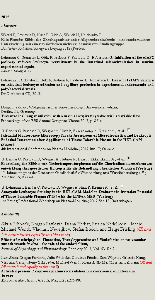 Zone de Texte: 2012AbstractsWetzel B, Pavlovic D, Kuse R, Gibb A, Wendt M, Usichenko T.Kein Placebo-Effekt der Ohrakupunktur unter Allgemeinan�sthesie � eine randomisierte Untersuchung mit einer zus�tzlichen nicht-randomisierten Studiengruppe.Deutscher An�sthesiekongress&nbsp;Leipzig 2012 (Poster).Lehmann C, Schuster L, G�tz F, Ashour F, Pavlovic D, Robertson G: Inhibition of the cIAP2 pathway reduces leukocyte recruitment in the intestinal microcirculation in murine experimental sepsis. Anesth Analg 2012.Lehmann C, Schuster L, G�tz F, Ashour F, Pavlovic D, Robertson G: Impact of cIAP2 deletion on intestinal leukocyte adhesion and capillary perfusion in experimental endotoxemia and poly-bacterial sepsis. DAC-Abstract-CD, 2012.Dragan Pavlovic, Wolfgang Fischer. Anesthesiology, Universitetsmedizin,
Greifswald, Germany: Transtracheal lung ventilation with a manual respiratory valve with a variable flow.
Proceedings of the ERS Annual Congress, Vienna 2012, p. 851s  Bender C, Pavlovic D, Wegner A, Hinz P, Ekkernkamp A, Kramer A , et al. ￼Intravital Fluorescence Microscopy for the Assessment of Microcirculation and Leukocyte-Endothel Interaction after Applikation of Tissue Tolerable Plasma in the HET-CAM (Poster)4th International Conference on Plasma Medicine; 2012 Jun 17; Orleans.   Bender C, Pavlovic D, Wegner A, H�bner N, Hinz P, Ekkernkamp A , et al. ￼Beurteilung der Effekte von Niedertemperaturplasma auf die Chorioallantoismembran zur entwicklung therapeutischer Konzepte f�r die Behandlung chronischer Wunden (Vortrag)15. Jahreskongress der Deutschen Gesellschaft f�r Wundheilung und Wundbehandlung e.V.; 2012 Jun 15; Kassel.   Lehmann I, Bender C, Pavlovic D, Wegner A, Hinz P, Kramer A , et al. ￼Autogenic Leukocyte Staining in the HET-CAM-Model to Evaluate the Irritation Potential of Tissue Tolerable Plasma (TTP) with the kINPen MED (Vortrag)1st Young Professional Workshop on Plasma-Medicine; 2012 Sep 18; Boltenhagen. 
Articles (9)Silvia Ribback, Dragan Pavlovic, Diana Herbst, Ruzica Nedeljkov � Jancic, Michael Wendt, Vladimir Nedeljkov, Stefan Bleich, and Helge Frieling (SR and DP contributed equally to this work)Effects of Amitriptyline, Fluoxetine, Tranylcypromine and Venlafaxine on rat vascular smooth muscle in vitro � the role of the endothelium,Journal of Physiology and Pharmacology, February 2012, Vol. 63, No 2Juan Zhou, Dragan Pavlovic, Julia Willecke, Claudius Friedel, Sara Whynot, Orlando Hung, Vladimir Cerny, Henry Schroeder, Michael Wendt, Romesh Shukla, Christian Lehmann (JZ and DP contributed equally to this work)Activated protein C improves pialmicrocirculation in experimental endotoxemia in ratsMicrovascular Research, 2012, May;83(3):276-80.